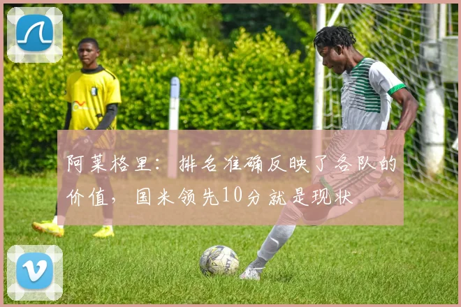 阿莱格里：排名准确反映了各队的价值，国米领先10分就是现状